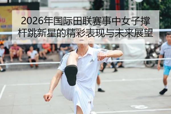 2026年国际田联赛事中女子撑杆跳新星的精彩表现与未来展望