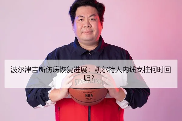 波尔津吉斯伤病恢复进展：凯尔特人内线支柱何时回归？