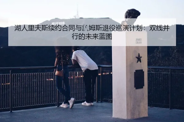 湖人里夫斯续约合同与詹姆斯退役巡演计划：双线并行的未来蓝图