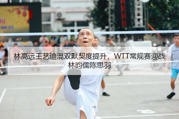 林高远王艺迪混双默契度提升，WTT常规赛迎战林昀儒陈思羽