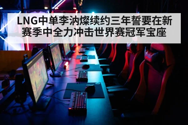 LNG中单李汭燦续约三年誓要在新赛季中全力冲击世界赛冠军宝座